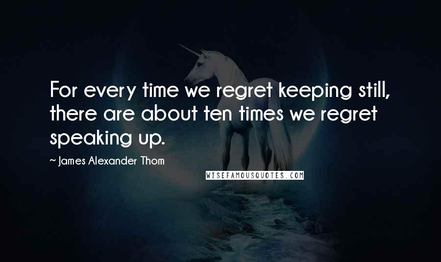 James Alexander Thom Quotes: For every time we regret keeping still, there are about ten times we regret speaking up.