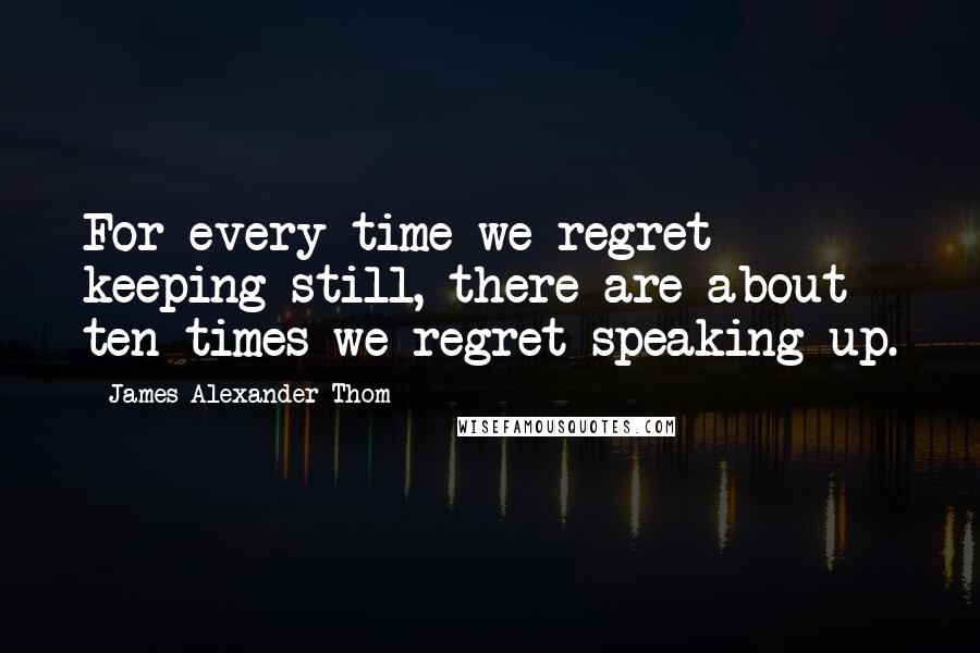 James Alexander Thom Quotes: For every time we regret keeping still, there are about ten times we regret speaking up.