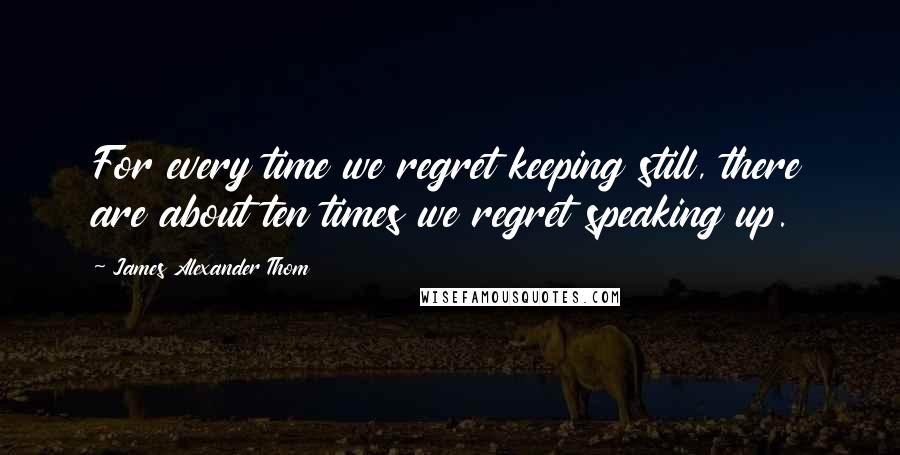 James Alexander Thom Quotes: For every time we regret keeping still, there are about ten times we regret speaking up.