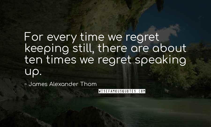 James Alexander Thom Quotes: For every time we regret keeping still, there are about ten times we regret speaking up.