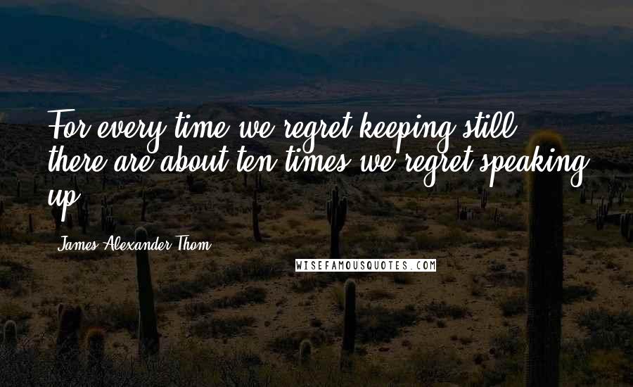 James Alexander Thom Quotes: For every time we regret keeping still, there are about ten times we regret speaking up.