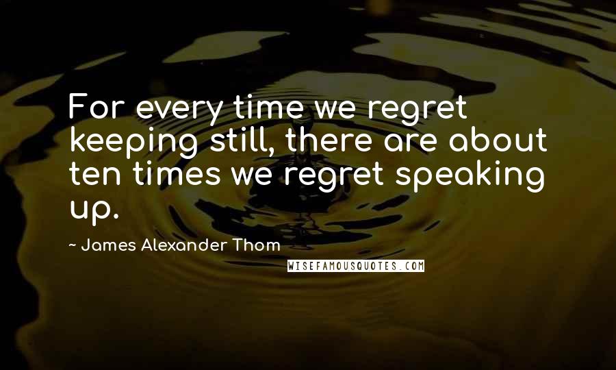 James Alexander Thom Quotes: For every time we regret keeping still, there are about ten times we regret speaking up.