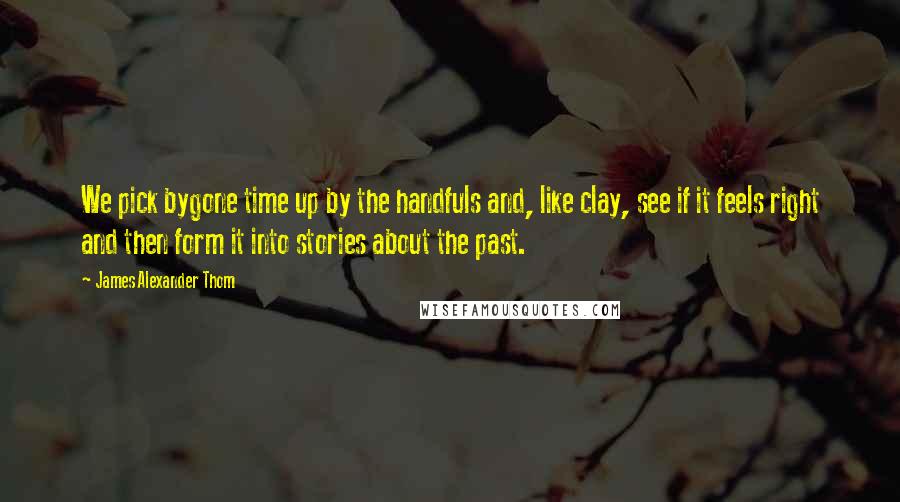 James Alexander Thom Quotes: We pick bygone time up by the handfuls and, like clay, see if it feels right and then form it into stories about the past.