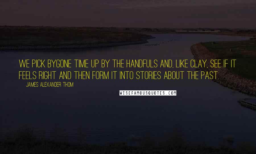 James Alexander Thom Quotes: We pick bygone time up by the handfuls and, like clay, see if it feels right and then form it into stories about the past.