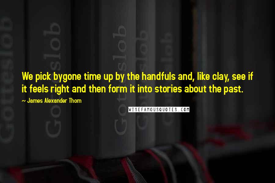 James Alexander Thom Quotes: We pick bygone time up by the handfuls and, like clay, see if it feels right and then form it into stories about the past.