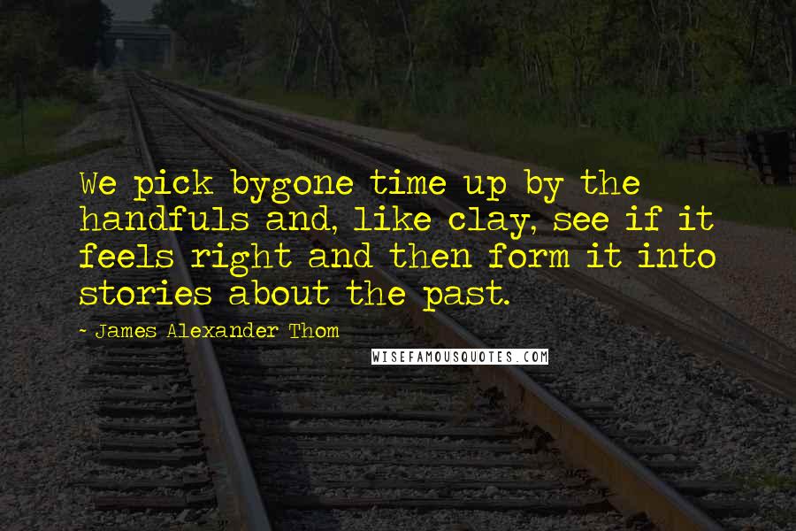 James Alexander Thom Quotes: We pick bygone time up by the handfuls and, like clay, see if it feels right and then form it into stories about the past.