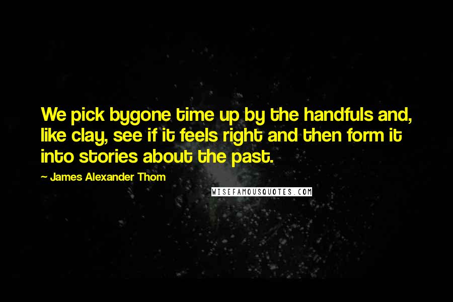 James Alexander Thom Quotes: We pick bygone time up by the handfuls and, like clay, see if it feels right and then form it into stories about the past.