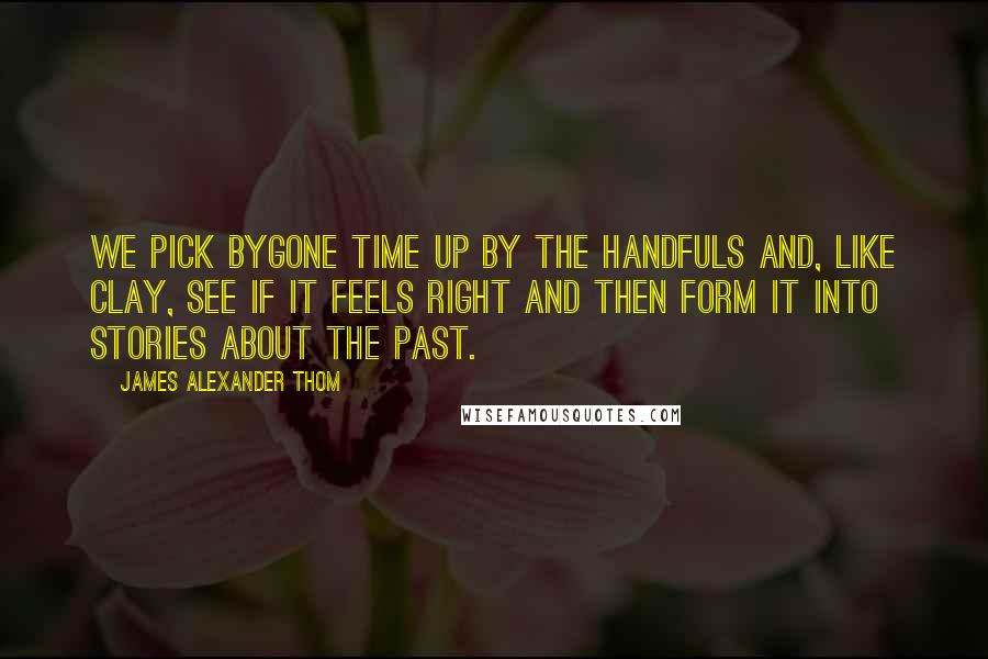 James Alexander Thom Quotes: We pick bygone time up by the handfuls and, like clay, see if it feels right and then form it into stories about the past.