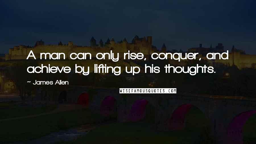 James Allen Quotes: A man can only rise, conquer, and achieve by lifting up his thoughts.