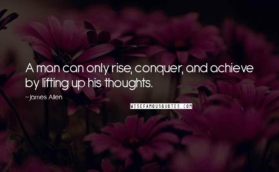 James Allen Quotes: A man can only rise, conquer, and achieve by lifting up his thoughts.