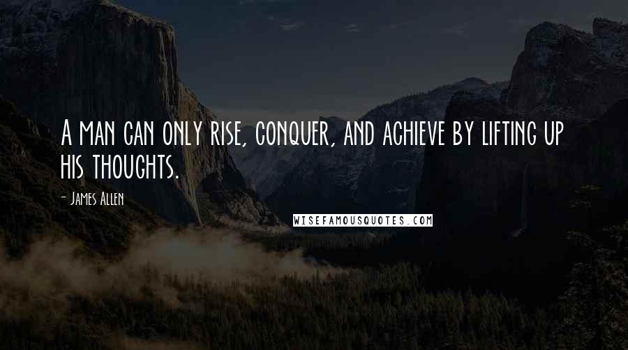 James Allen Quotes: A man can only rise, conquer, and achieve by lifting up his thoughts.