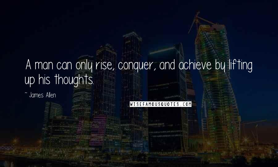 James Allen Quotes: A man can only rise, conquer, and achieve by lifting up his thoughts.