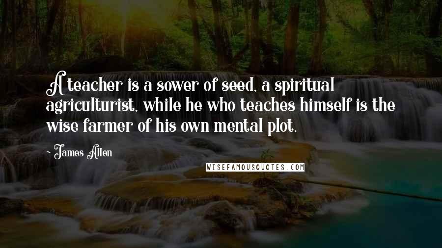 James Allen Quotes: A teacher is a sower of seed, a spiritual agriculturist, while he who teaches himself is the wise farmer of his own mental plot.