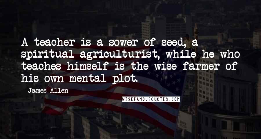 James Allen Quotes: A teacher is a sower of seed, a spiritual agriculturist, while he who teaches himself is the wise farmer of his own mental plot.