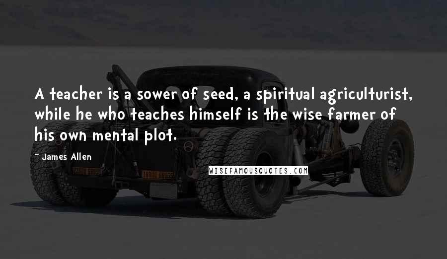 James Allen Quotes: A teacher is a sower of seed, a spiritual agriculturist, while he who teaches himself is the wise farmer of his own mental plot.