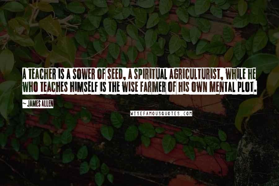 James Allen Quotes: A teacher is a sower of seed, a spiritual agriculturist, while he who teaches himself is the wise farmer of his own mental plot.