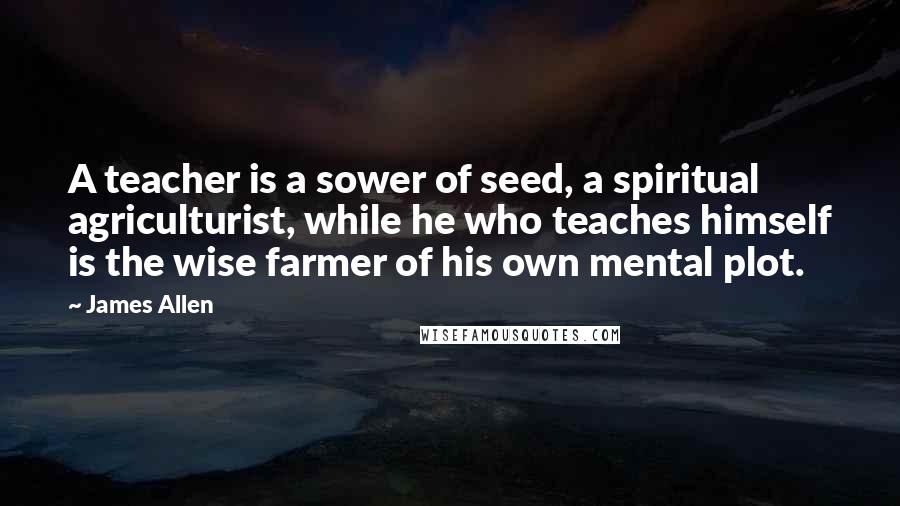 James Allen Quotes: A teacher is a sower of seed, a spiritual agriculturist, while he who teaches himself is the wise farmer of his own mental plot.