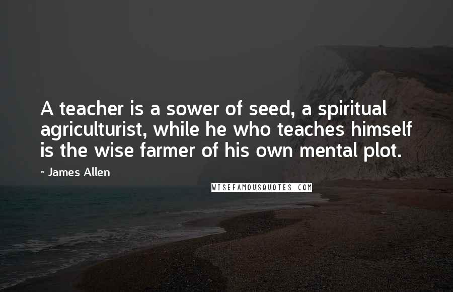 James Allen Quotes: A teacher is a sower of seed, a spiritual agriculturist, while he who teaches himself is the wise farmer of his own mental plot.