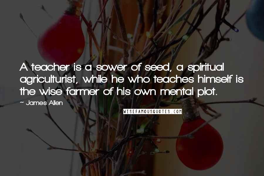 James Allen Quotes: A teacher is a sower of seed, a spiritual agriculturist, while he who teaches himself is the wise farmer of his own mental plot.