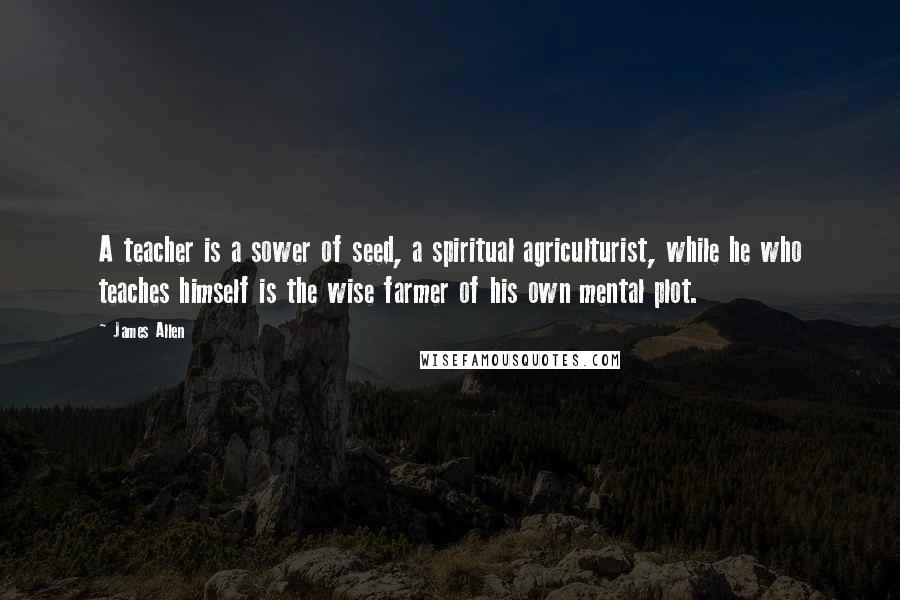 James Allen Quotes: A teacher is a sower of seed, a spiritual agriculturist, while he who teaches himself is the wise farmer of his own mental plot.