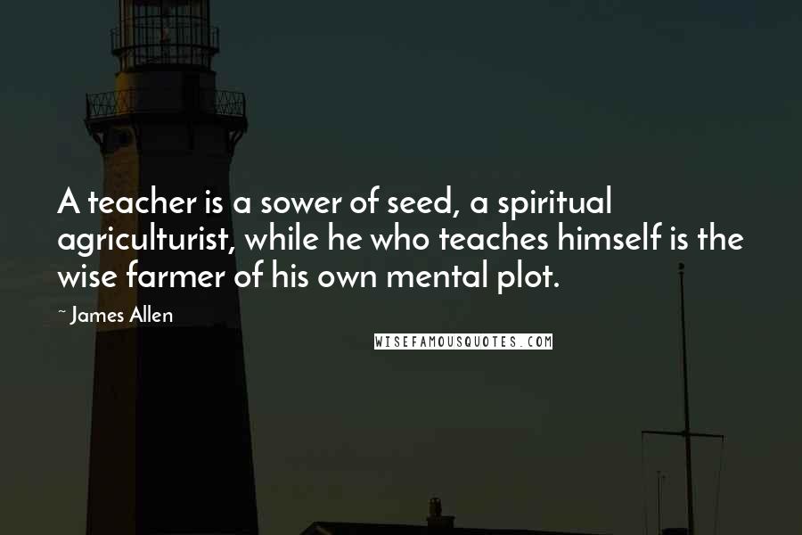 James Allen Quotes: A teacher is a sower of seed, a spiritual agriculturist, while he who teaches himself is the wise farmer of his own mental plot.