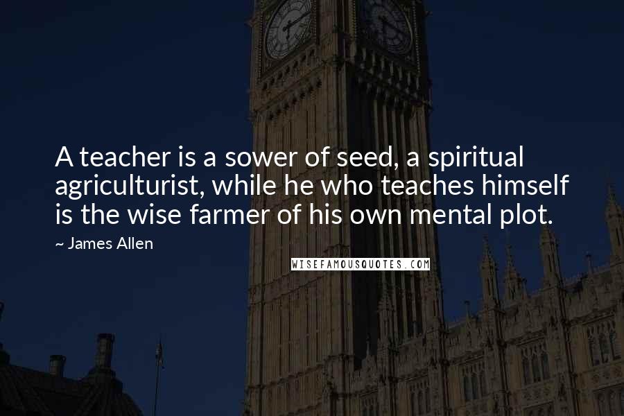James Allen Quotes: A teacher is a sower of seed, a spiritual agriculturist, while he who teaches himself is the wise farmer of his own mental plot.