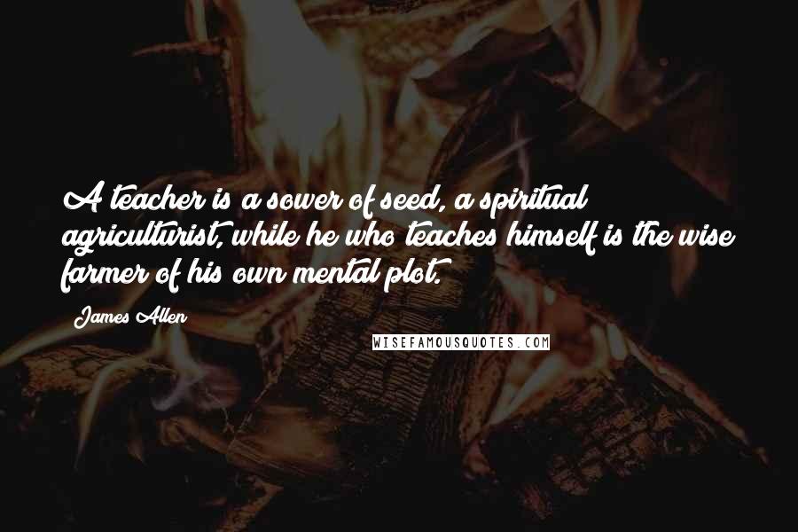 James Allen Quotes: A teacher is a sower of seed, a spiritual agriculturist, while he who teaches himself is the wise farmer of his own mental plot.