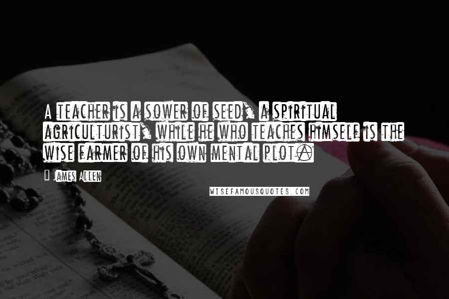 James Allen Quotes: A teacher is a sower of seed, a spiritual agriculturist, while he who teaches himself is the wise farmer of his own mental plot.