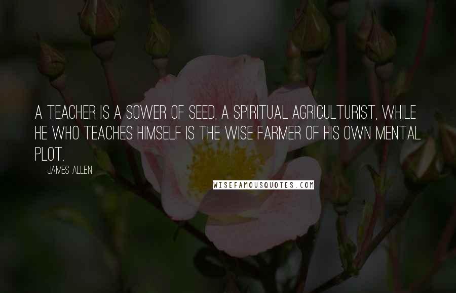 James Allen Quotes: A teacher is a sower of seed, a spiritual agriculturist, while he who teaches himself is the wise farmer of his own mental plot.