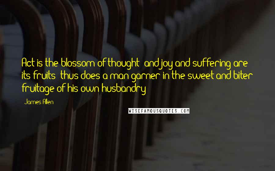 James Allen Quotes: Act is the blossom of thought; and joy and suffering are its fruits; thus does a man garner in the sweet and biter fruitage of his own husbandry