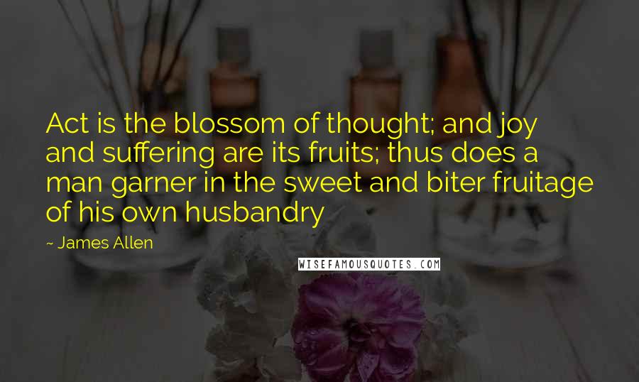 James Allen Quotes: Act is the blossom of thought; and joy and suffering are its fruits; thus does a man garner in the sweet and biter fruitage of his own husbandry