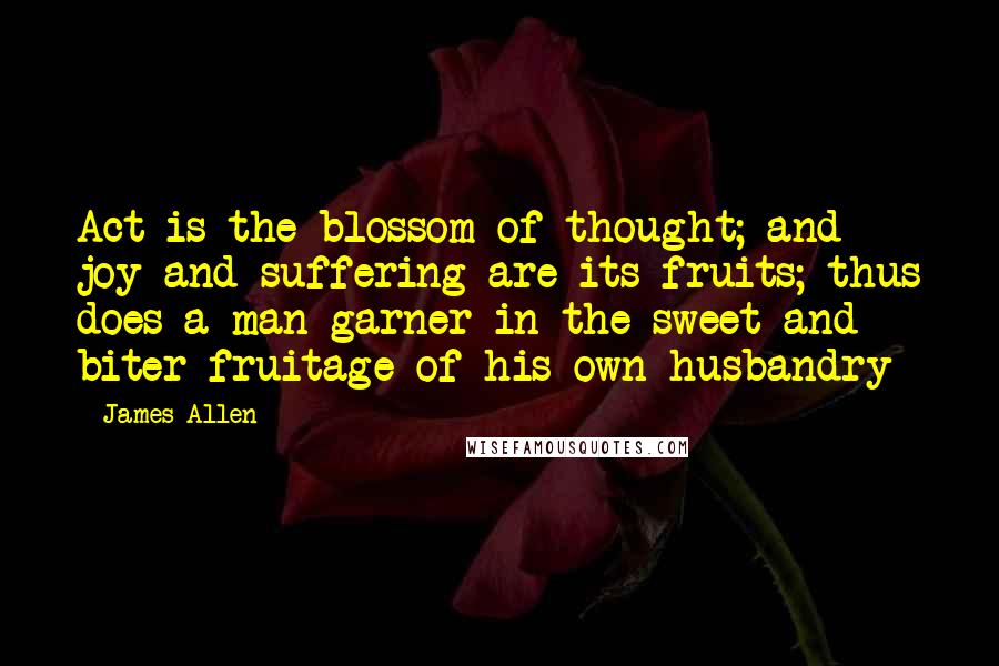 James Allen Quotes: Act is the blossom of thought; and joy and suffering are its fruits; thus does a man garner in the sweet and biter fruitage of his own husbandry
