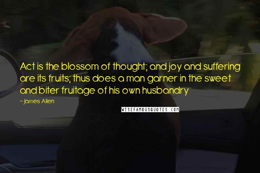 James Allen Quotes: Act is the blossom of thought; and joy and suffering are its fruits; thus does a man garner in the sweet and biter fruitage of his own husbandry