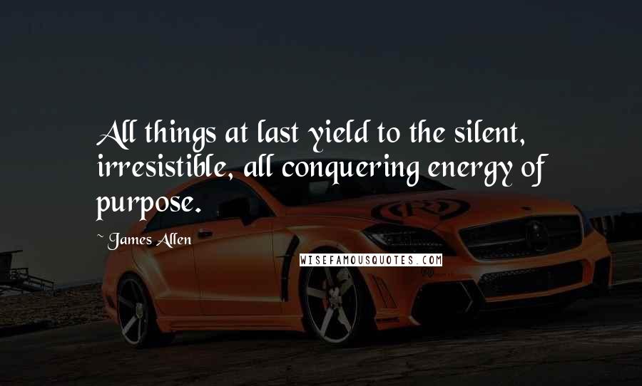 James Allen Quotes: All things at last yield to the silent, irresistible, all conquering energy of purpose.