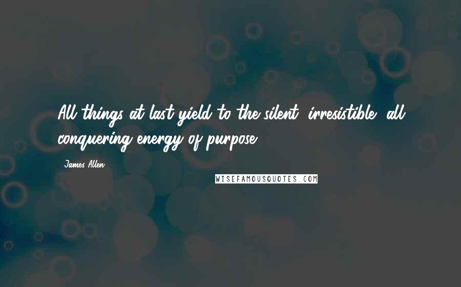 James Allen Quotes: All things at last yield to the silent, irresistible, all conquering energy of purpose.