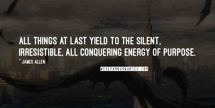 James Allen Quotes: All things at last yield to the silent, irresistible, all conquering energy of purpose.