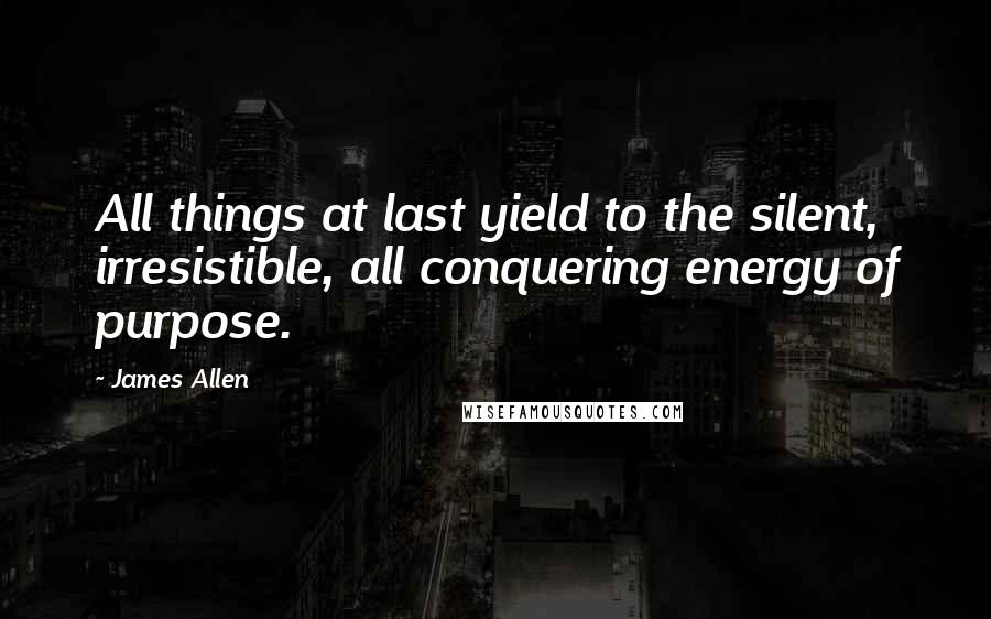 James Allen Quotes: All things at last yield to the silent, irresistible, all conquering energy of purpose.