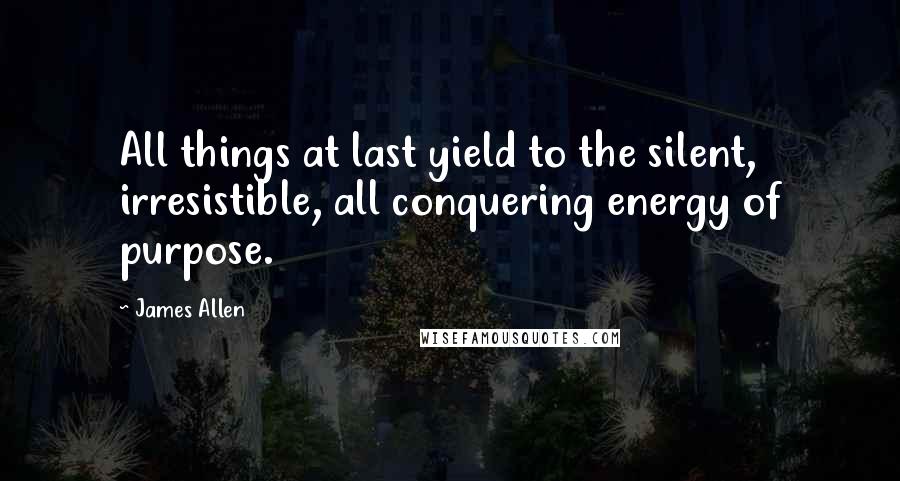 James Allen Quotes: All things at last yield to the silent, irresistible, all conquering energy of purpose.