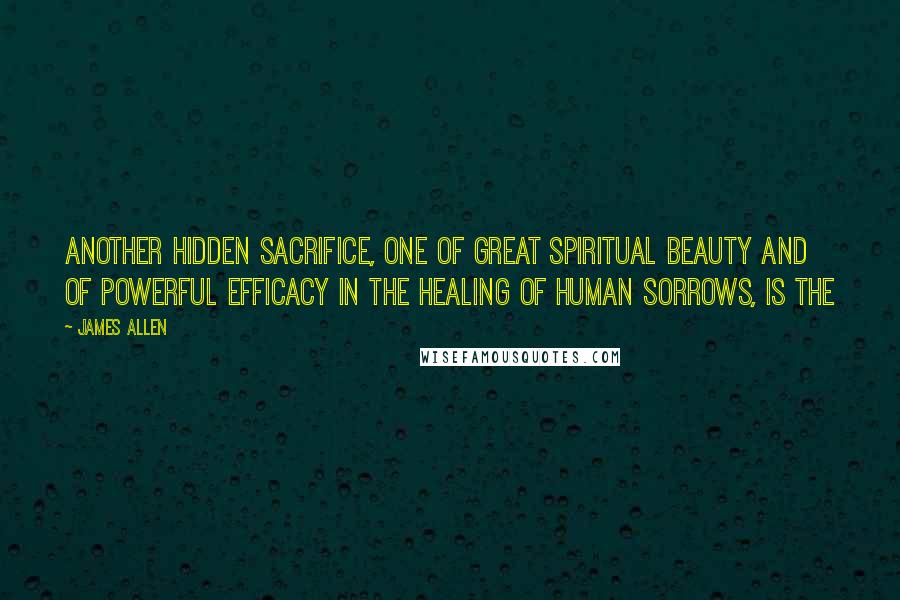 James Allen Quotes: Another hidden sacrifice, one of great spiritual beauty and of powerful efficacy in the healing of human sorrows, is the