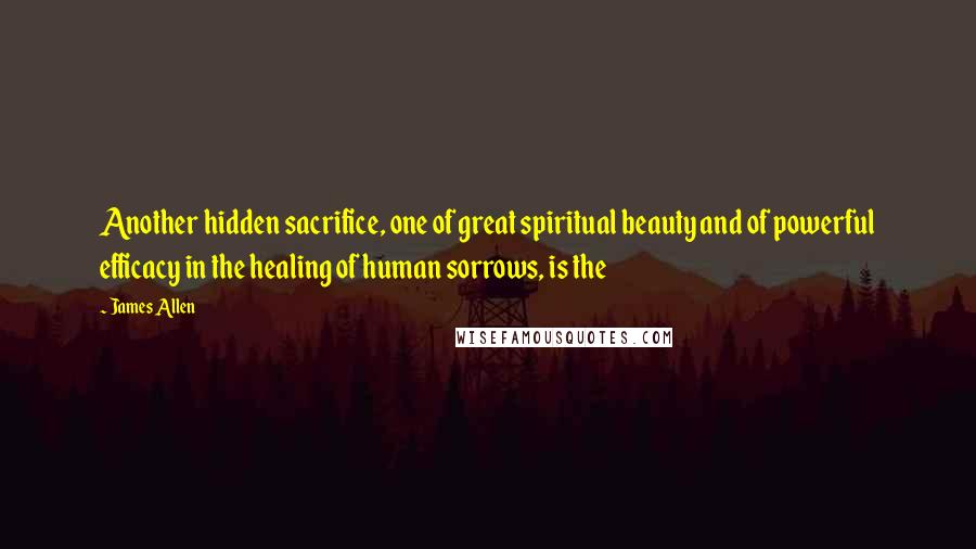 James Allen Quotes: Another hidden sacrifice, one of great spiritual beauty and of powerful efficacy in the healing of human sorrows, is the