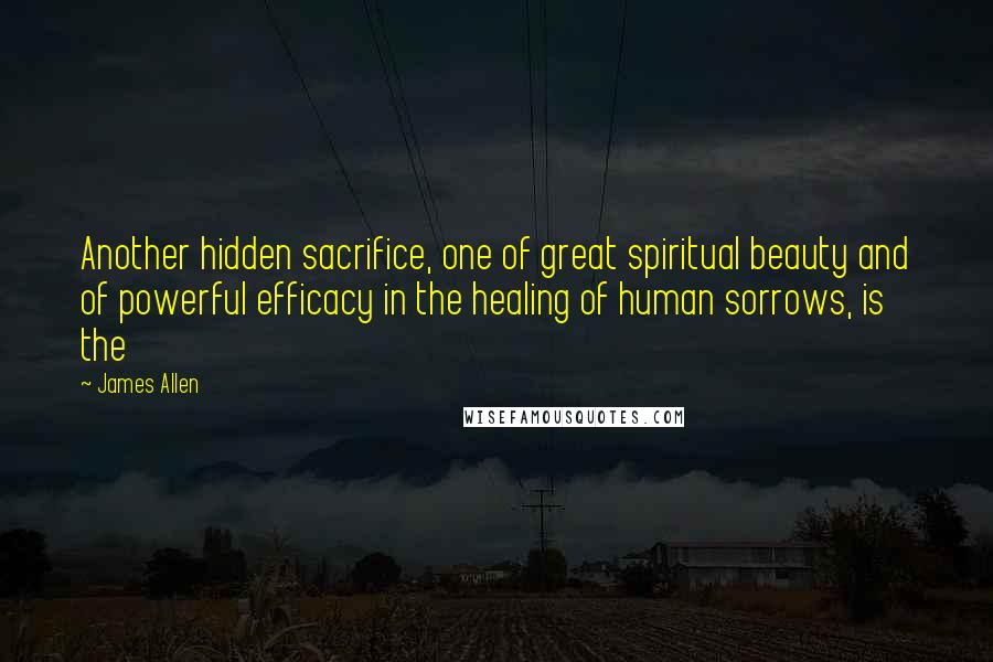 James Allen Quotes: Another hidden sacrifice, one of great spiritual beauty and of powerful efficacy in the healing of human sorrows, is the