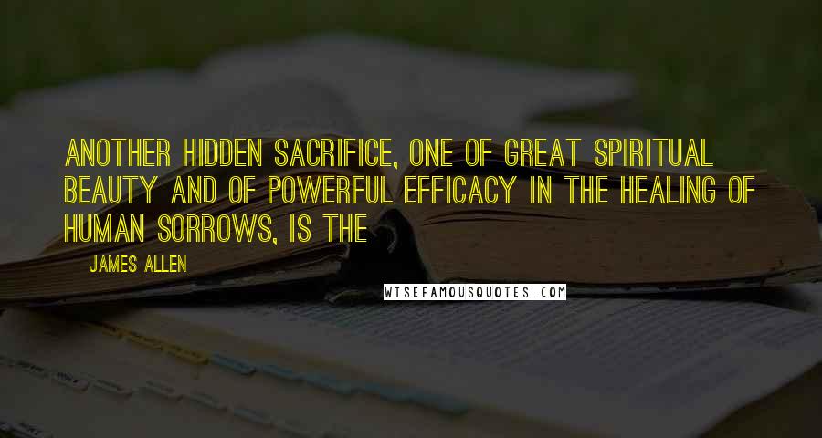 James Allen Quotes: Another hidden sacrifice, one of great spiritual beauty and of powerful efficacy in the healing of human sorrows, is the