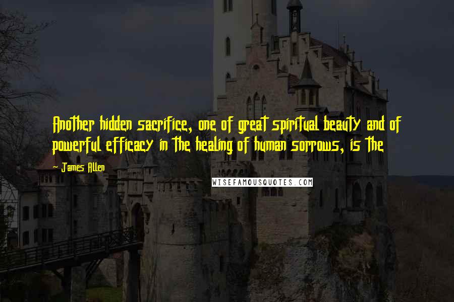 James Allen Quotes: Another hidden sacrifice, one of great spiritual beauty and of powerful efficacy in the healing of human sorrows, is the