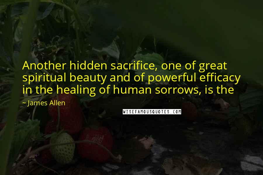 James Allen Quotes: Another hidden sacrifice, one of great spiritual beauty and of powerful efficacy in the healing of human sorrows, is the