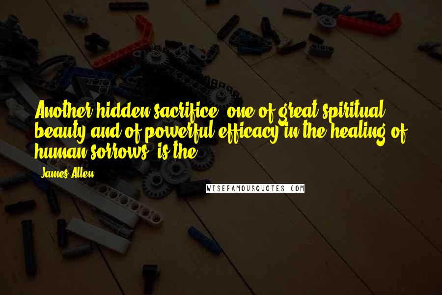 James Allen Quotes: Another hidden sacrifice, one of great spiritual beauty and of powerful efficacy in the healing of human sorrows, is the