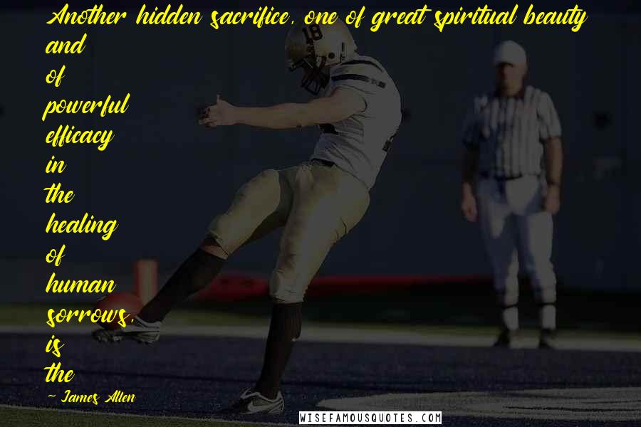 James Allen Quotes: Another hidden sacrifice, one of great spiritual beauty and of powerful efficacy in the healing of human sorrows, is the