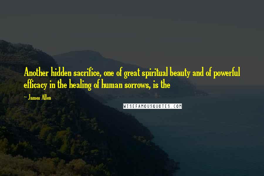 James Allen Quotes: Another hidden sacrifice, one of great spiritual beauty and of powerful efficacy in the healing of human sorrows, is the