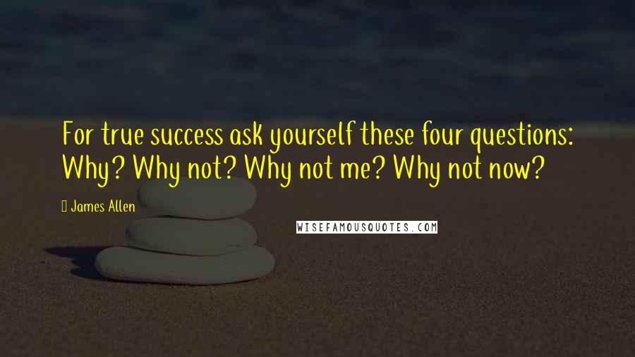 James Allen Quotes: For true success ask yourself these four questions: Why? Why not? Why not me? Why not now?