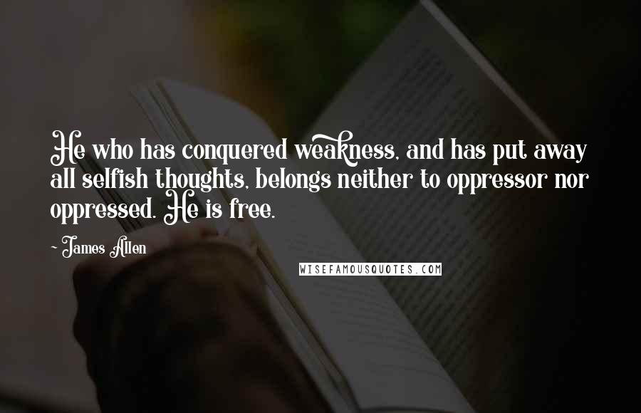 James Allen Quotes: He who has conquered weakness, and has put away all selfish thoughts, belongs neither to oppressor nor oppressed. He is free.