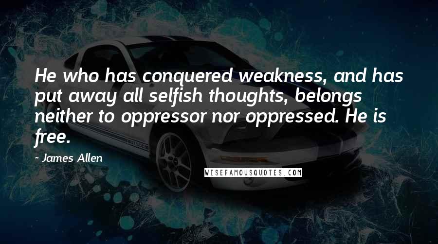 James Allen Quotes: He who has conquered weakness, and has put away all selfish thoughts, belongs neither to oppressor nor oppressed. He is free.